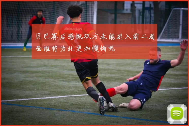 贝巴赛后感慨双方未能进入前二局面谁将为此更加懊悔呢