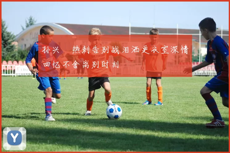 孙兴慜热刺告别战泪洒更衣室深情回忆不舍离别时刻