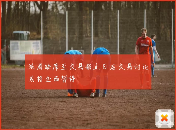 浓眉缺席至交易截止日后交易讨论或将全面暂停