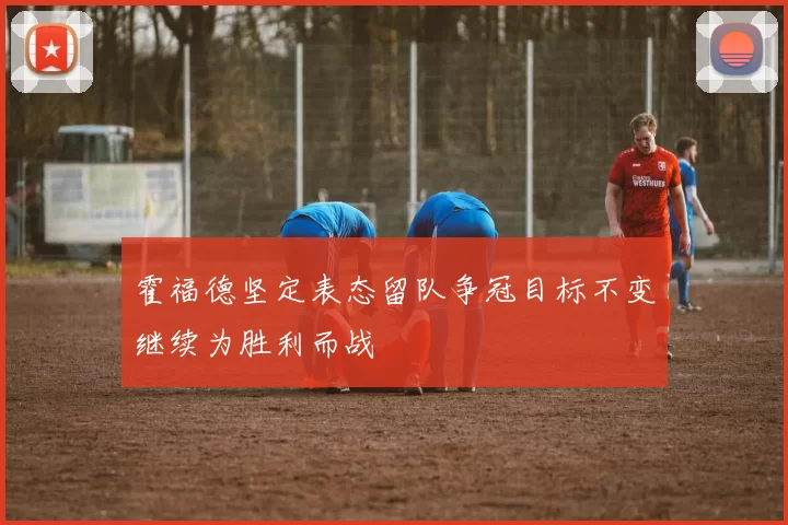 霍福德坚定表态留队争冠目标不变继续为胜利而战