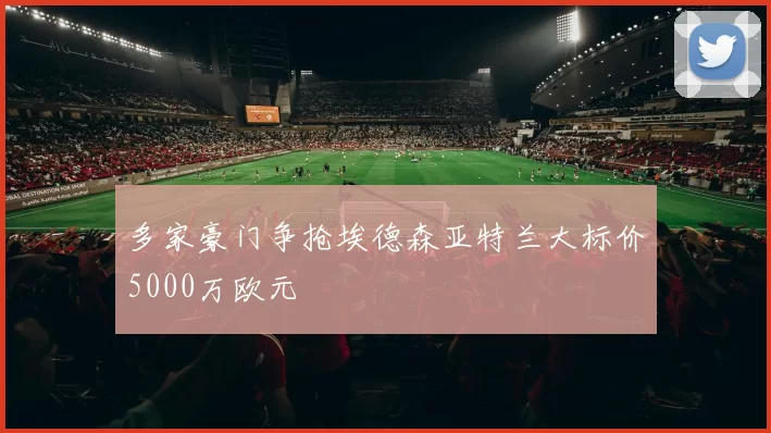 多家豪门争抢埃德森亚特兰大标价5000万欧元