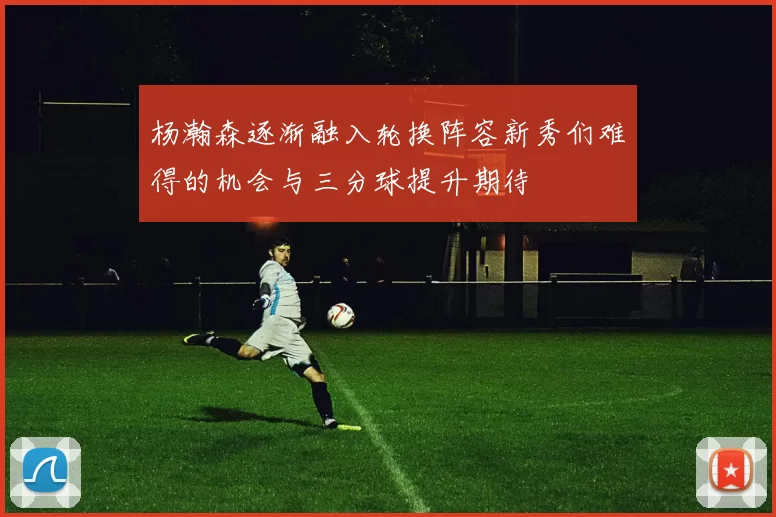 杨瀚森逐渐融入轮换阵容新秀们难得的机会与三分球提升期待