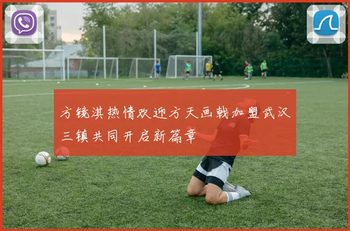 方镜淇热情欢迎方天画戟加盟武汉三镇共同开启新篇章