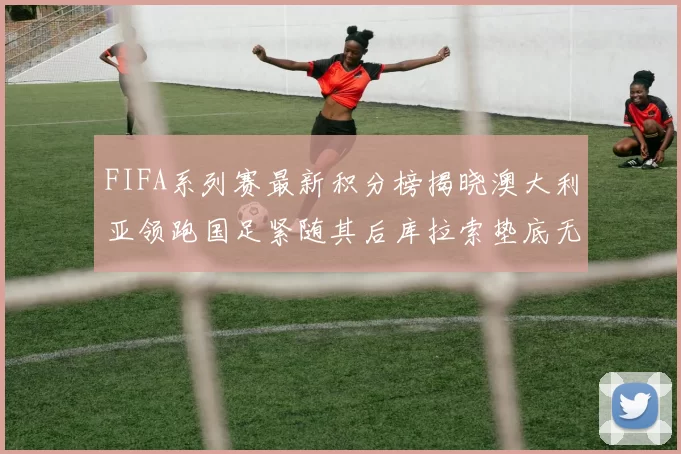 FIFA系列赛最新积分榜揭晓澳大利亚领跑国足紧随其后库拉索垫底无分