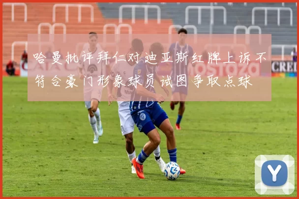 哈曼批评拜仁对迪亚斯红牌上诉不符合豪门形象球员试图争取点球