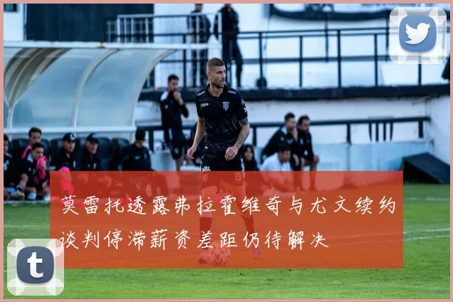 莫雷托透露弗拉霍维奇与尤文续约谈判停滞薪资差距仍待解决