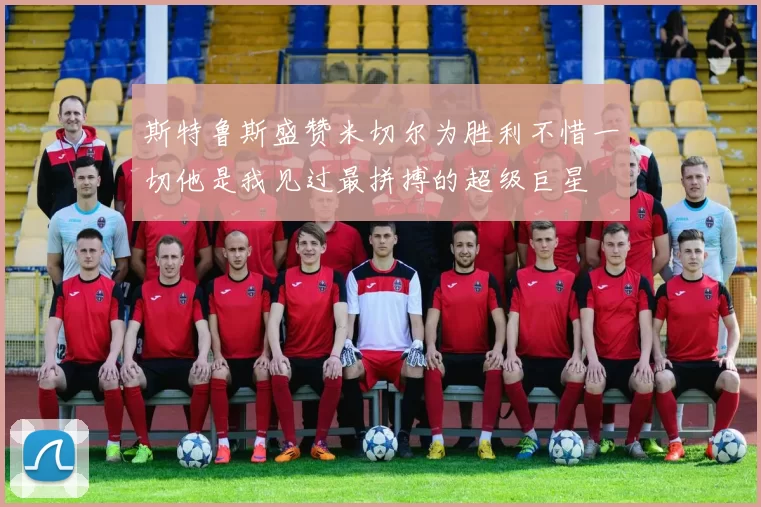 斯特鲁斯盛赞米切尔为胜利不惜一切他是我见过最拼搏的超级巨星