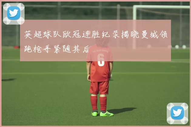 英超球队欧冠连胜纪录揭晓曼城领跑枪手紧随其后