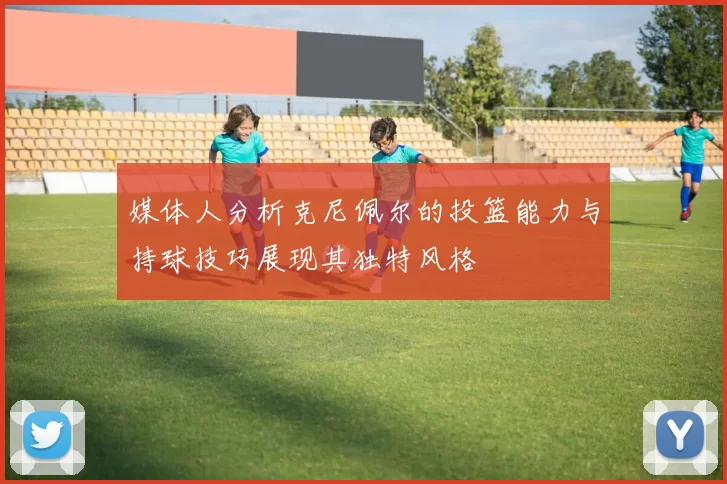 媒体人分析克尼佩尔的投篮能力与持球技巧展现其独特风格