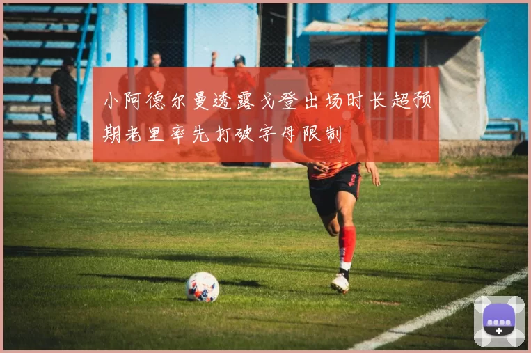 小阿德尔曼透露戈登出场时长超预期老里率先打破字母限制