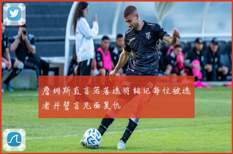 詹姆斯直言若落选将铭记每位被选者并誓言见面复仇