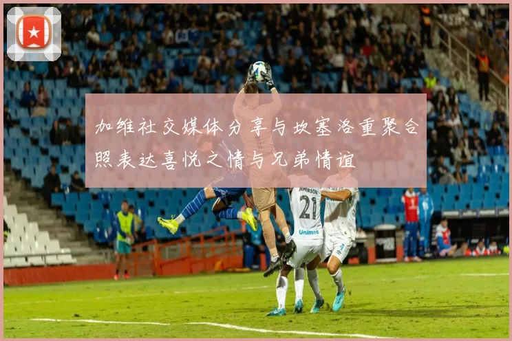加维社交媒体分享与坎塞洛重聚合照表达喜悦之情与兄弟情谊